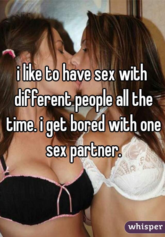 i like to have sex with different people all the time. i get bored with one sex partner.