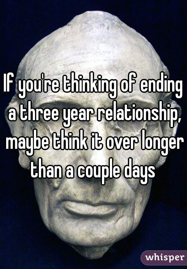 If you're thinking of ending a three year relationship, maybe think it over longer than a couple days 