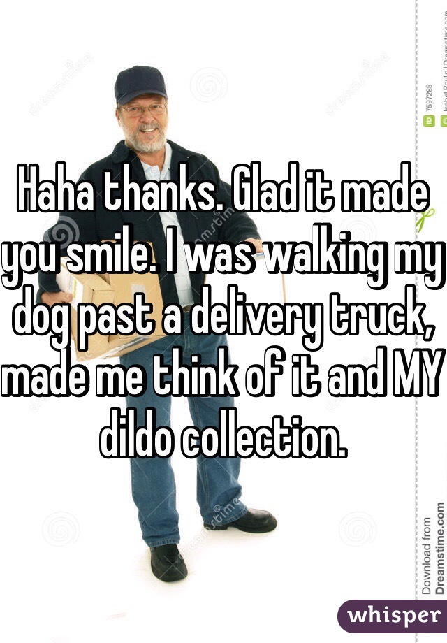 Haha thanks. Glad it made you smile. I was walking my dog past a delivery truck, made me think of it and MY dildo collection.
