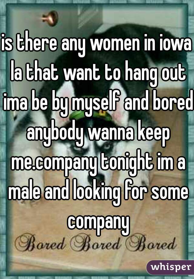 is there any women in iowa la that want to hang out ima be by myself and bored anybody wanna keep me.company tonight im a male and looking for some company