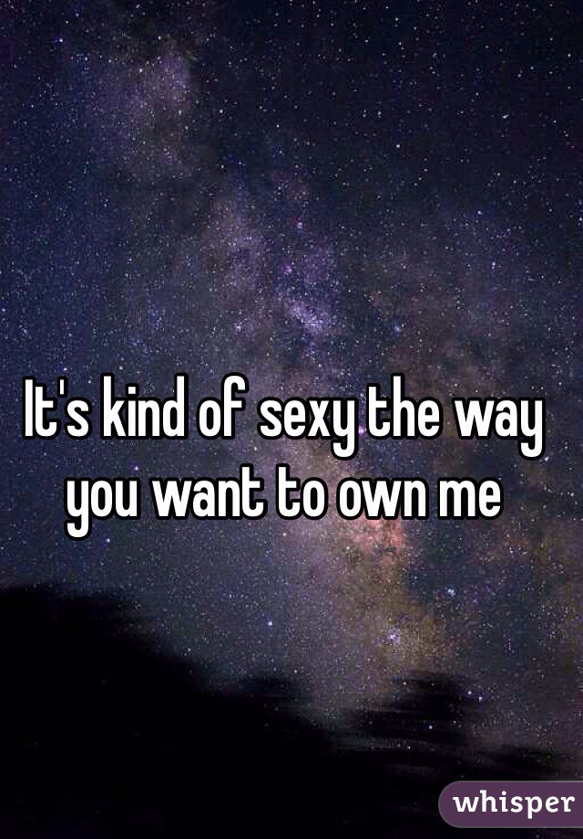 It's kind of sexy the way you want to own me