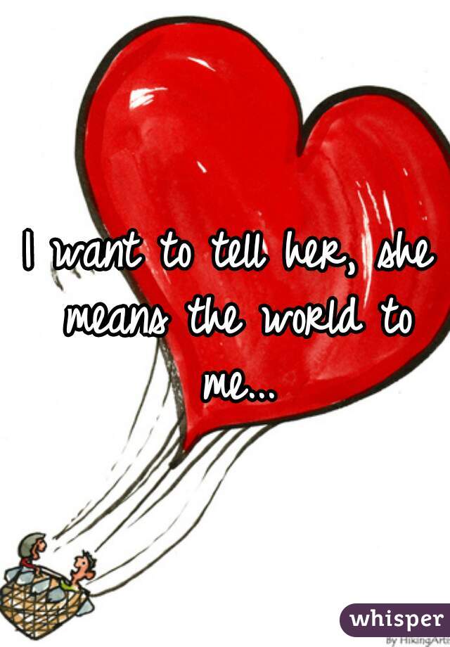 I want to tell her, she means the world to me...