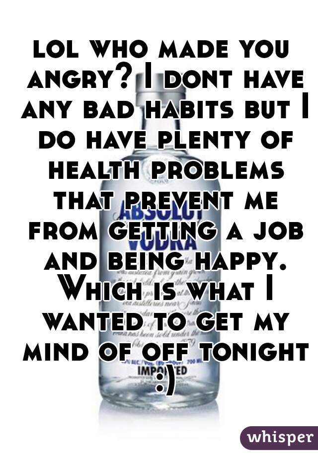 lol who made you angry? I dont have any bad habits but I do have plenty of health problems that prevent me from getting a job and being happy. Which is what I wanted to get my mind of off tonight :)