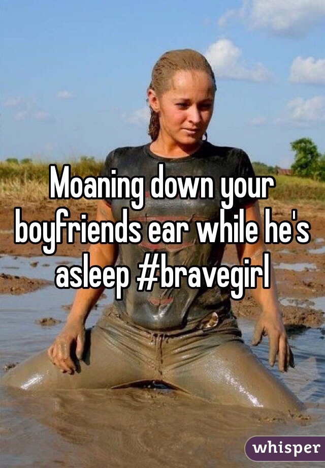 Moaning down your boyfriends ear while he's asleep #bravegirl