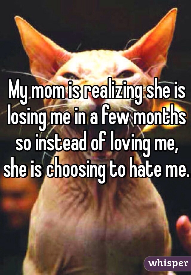 My mom is realizing she is losing me in a few months so instead of loving me, she is choosing to hate me. 