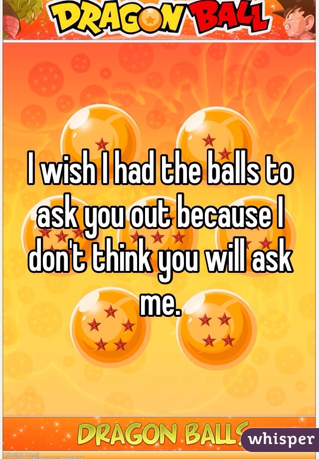 I wish I had the balls to ask you out because I don't think you will ask me.