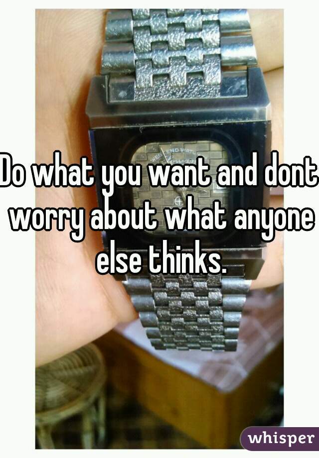 Do what you want and dont worry about what anyone else thinks.