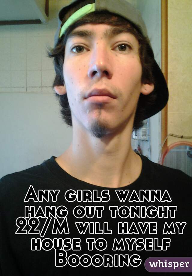 Any girls wanna hang out tonight 22/M will have my house to myself Boooring 