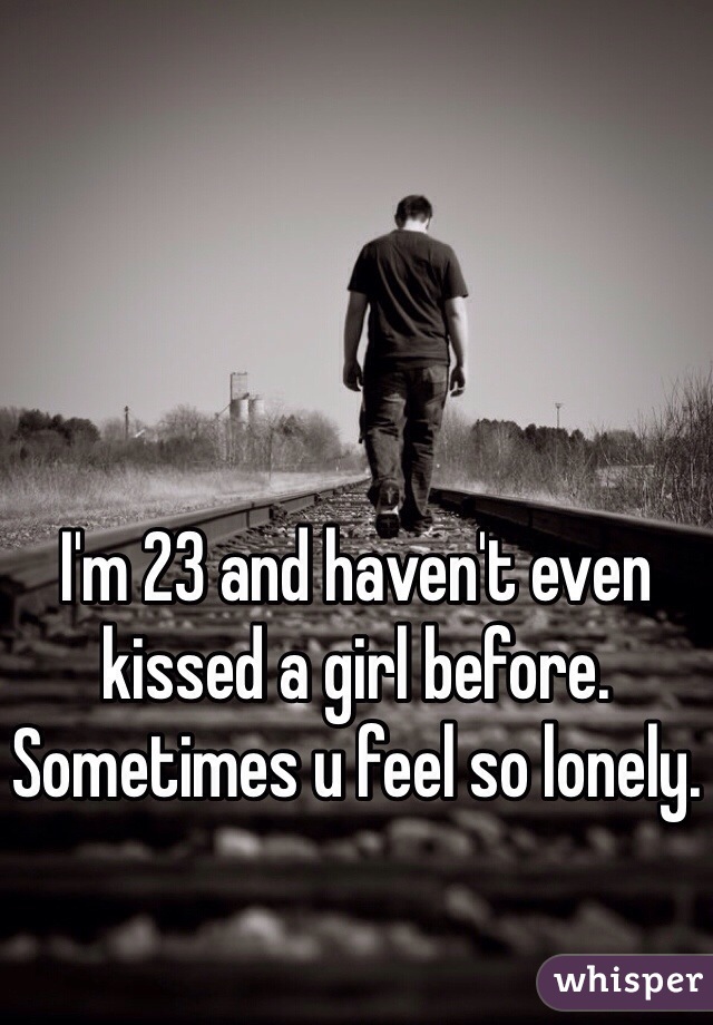 I'm 23 and haven't even kissed a girl before. Sometimes u feel so lonely. 