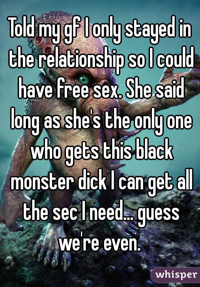 Told my gf I only stayed in the relationship so I could have free sex. She said long as she's the only one who gets this black monster dick I can get all the sec I need... guess we're even. 