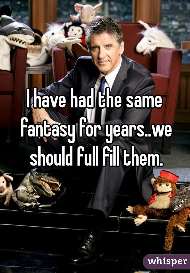 I have had the same fantasy for years..we should full fill them.
