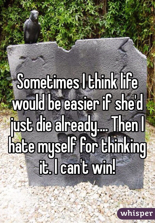 Sometimes I think life would be easier if she'd just die already.... Then I hate myself for thinking it. I can't win!