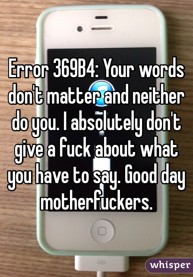 Error 369B4: Your words don't matter and neither do you. I absolutely don't give a fuck about what you have to say. Good day motherfuckers.