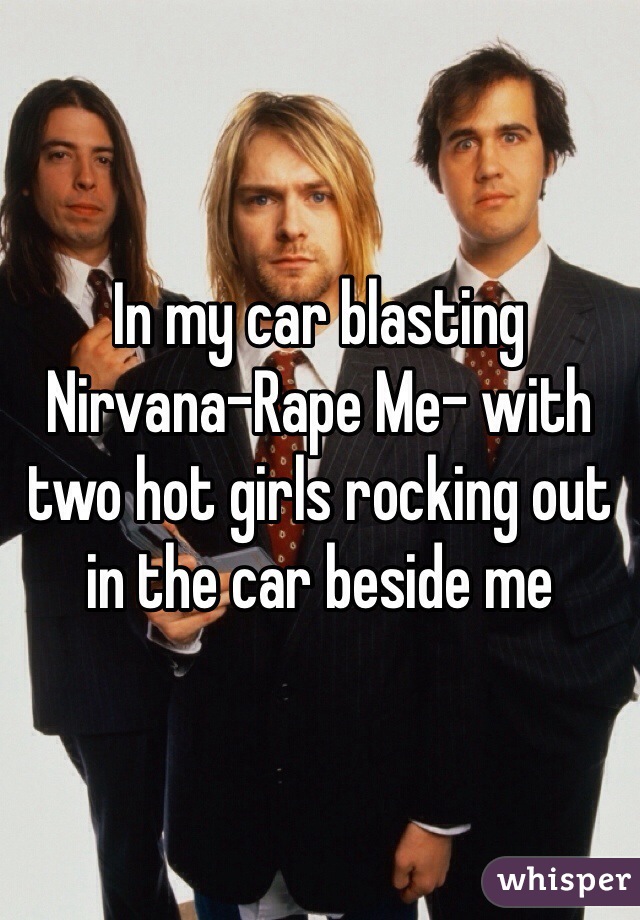 In my car blasting Nirvana-Rape Me- with two hot girls rocking out in the car beside me