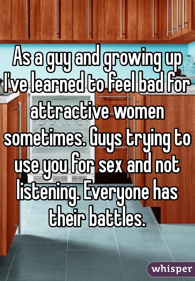 As a guy and growing up I've learned to feel bad for attractive women sometimes. Guys trying to use you for sex and not listening. Everyone has their battles. 