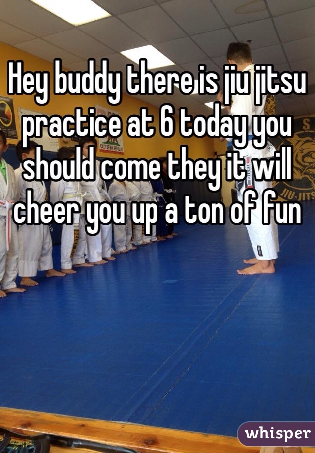 Hey buddy there is jiu jitsu practice at 6 today you should come they it will cheer you up a ton of fun