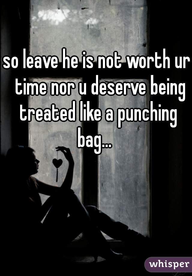 so leave he is not worth ur  time nor u deserve being treated like a punching bag...  
