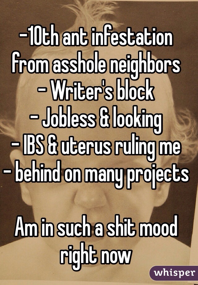-10th ant infestation from asshole neighbors
- Writer's block
- Jobless & looking
- IBS & uterus ruling me
- behind on many projects

Am in such a shit mood right now