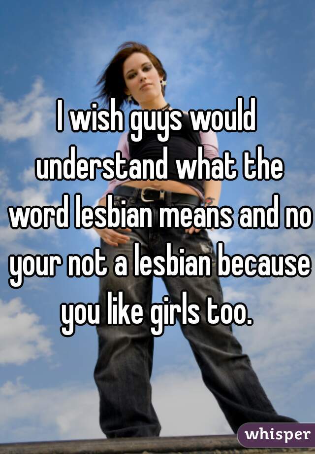 I wish guys would understand what the word lesbian means and no your not a lesbian because you like girls too. 