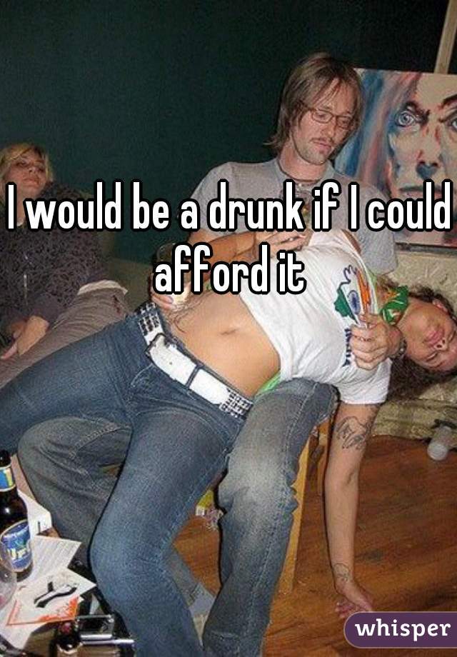I would be a drunk if I could afford it 