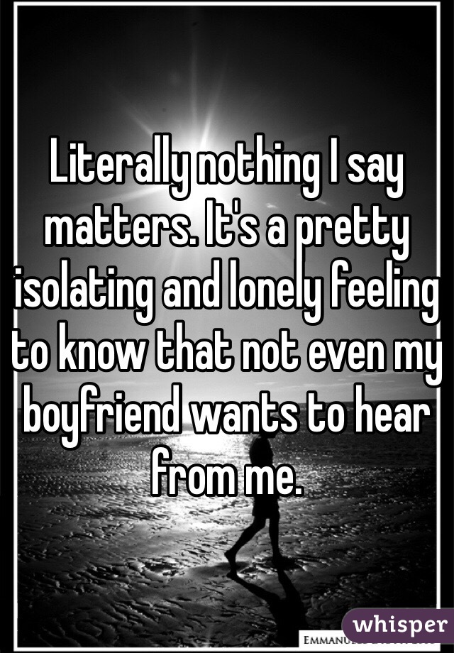 Literally nothing I say matters. It's a pretty isolating and lonely feeling to know that not even my boyfriend wants to hear from me.
