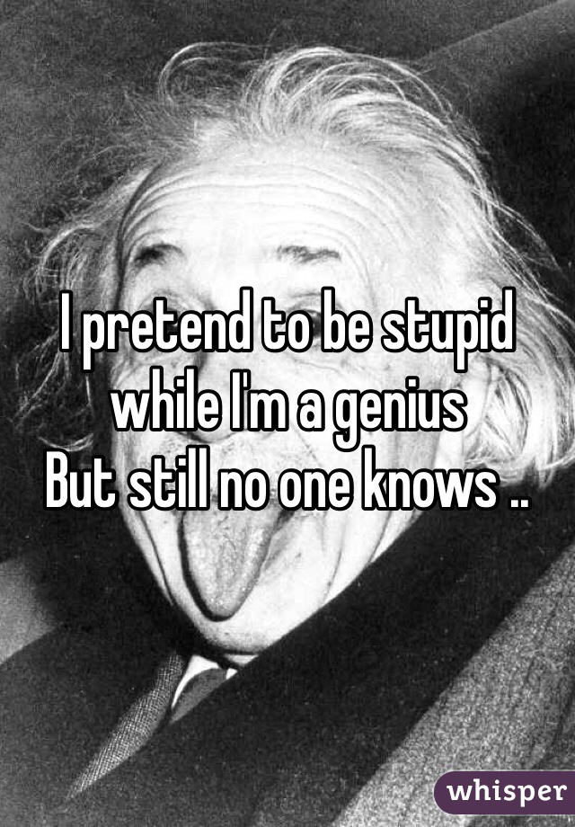 I pretend to be stupid while I'm a genius 
But still no one knows ..