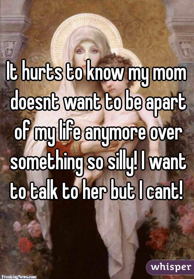 It hurts to know my mom doesnt want to be apart of my life anymore over something so silly! I want to talk to her but I cant! 