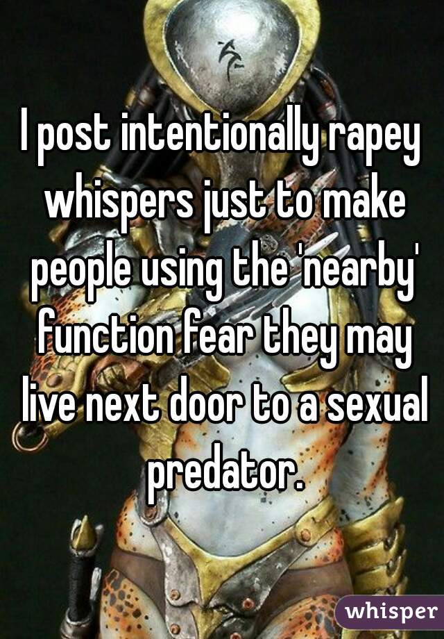 I post intentionally rapey whispers just to make people using the 'nearby' function fear they may live next door to a sexual predator.