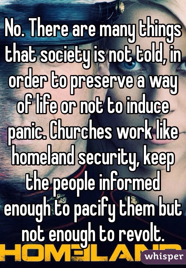 No. There are many things that society is not told, in order to preserve a way of life or not to induce panic. Churches work like homeland security, keep the people informed enough to pacify them but not enough to revolt.