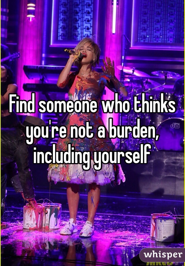 Find someone who thinks you're not a burden, including yourself 