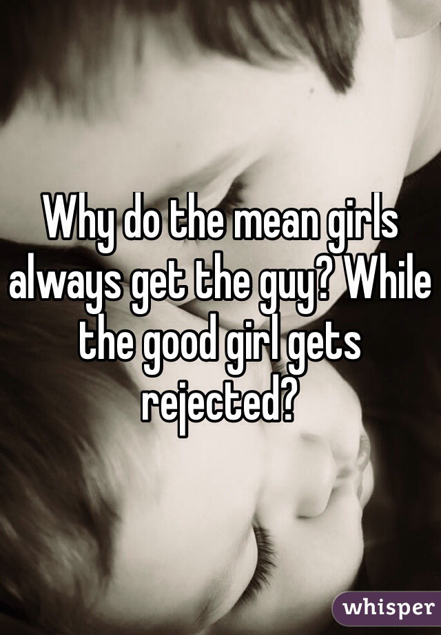 Why do the mean girls always get the guy? While the good girl gets rejected?

