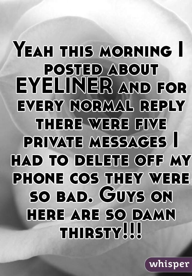 Yeah this morning I posted about EYELINER and for every normal reply there were five private messages I had to delete off my phone cos they were so bad. Guys on here are so damn thirsty!!!