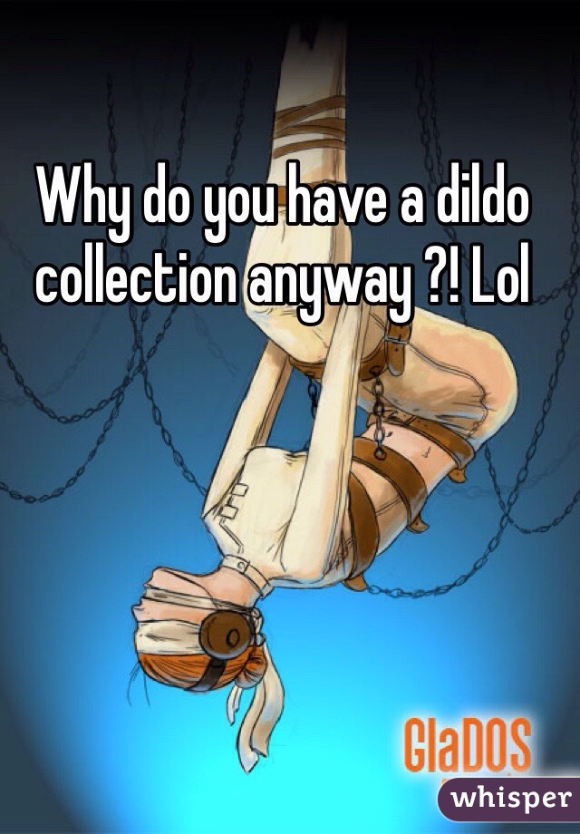 Why do you have a dildo collection anyway ?! Lol 