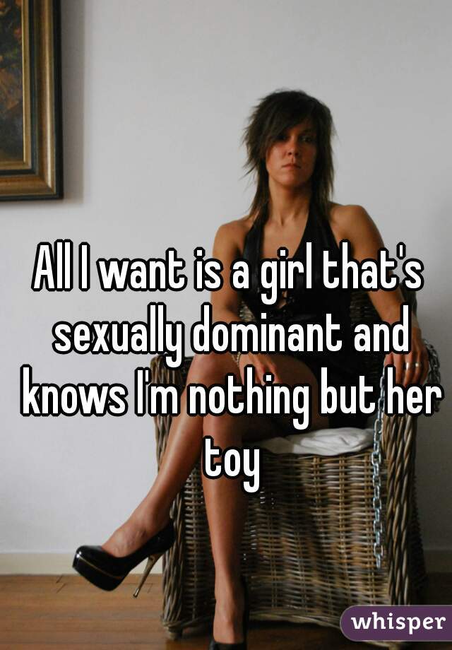 All I want is a girl that's sexually dominant and knows I'm nothing but her toy