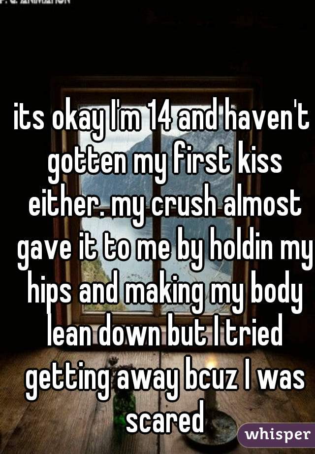 its okay I'm 14 and haven't gotten my first kiss either. my crush almost gave it to me by holdin my hips and making my body lean down but I tried getting away bcuz I was scared