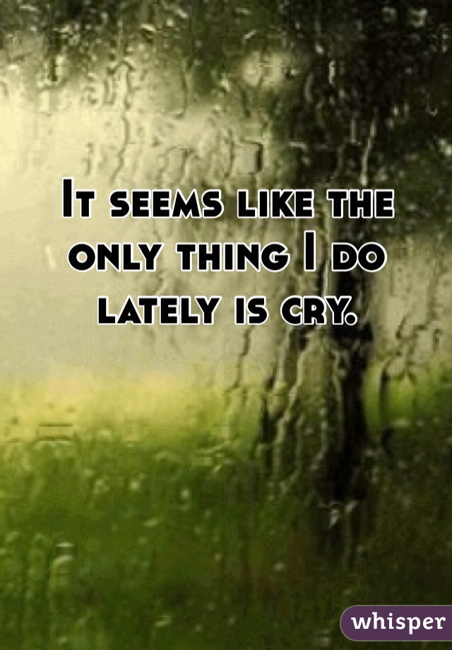 It seems like the only thing I do lately is cry. 