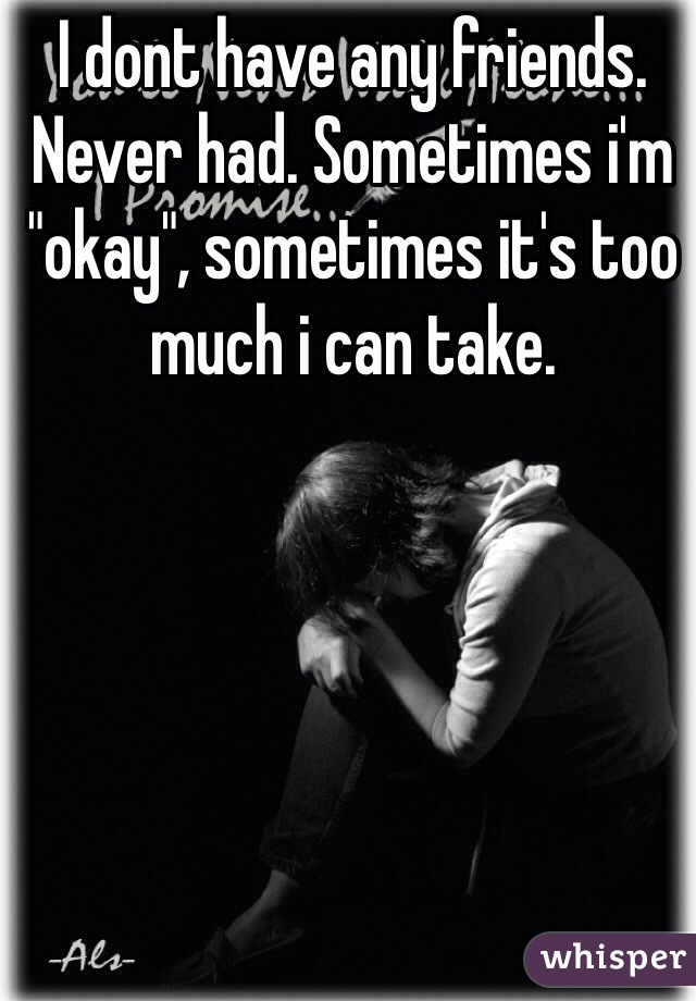 I dont have any friends. Never had. Sometimes i'm "okay", sometimes it's too much i can take. 