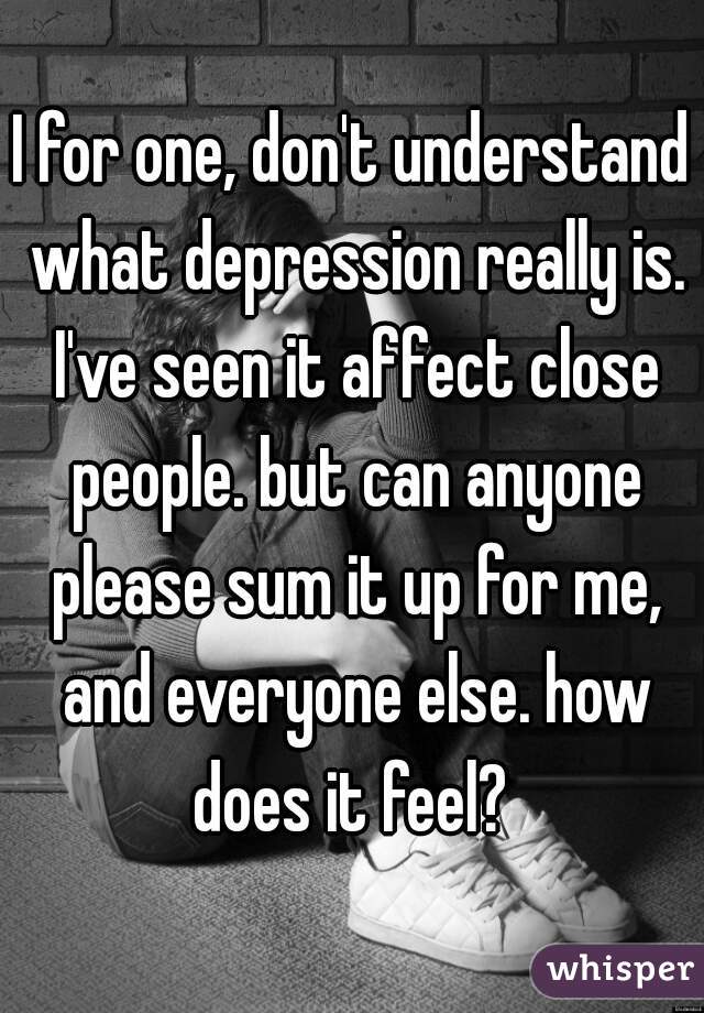I for one, don't understand what depression really is. I've seen it affect close people. but can anyone please sum it up for me, and everyone else. how does it feel? 