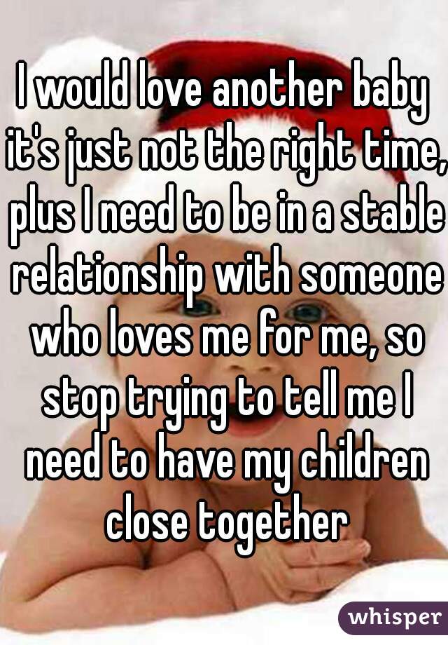 I would love another baby it's just not the right time, plus I need to be in a stable relationship with someone who loves me for me, so stop trying to tell me I need to have my children close together
