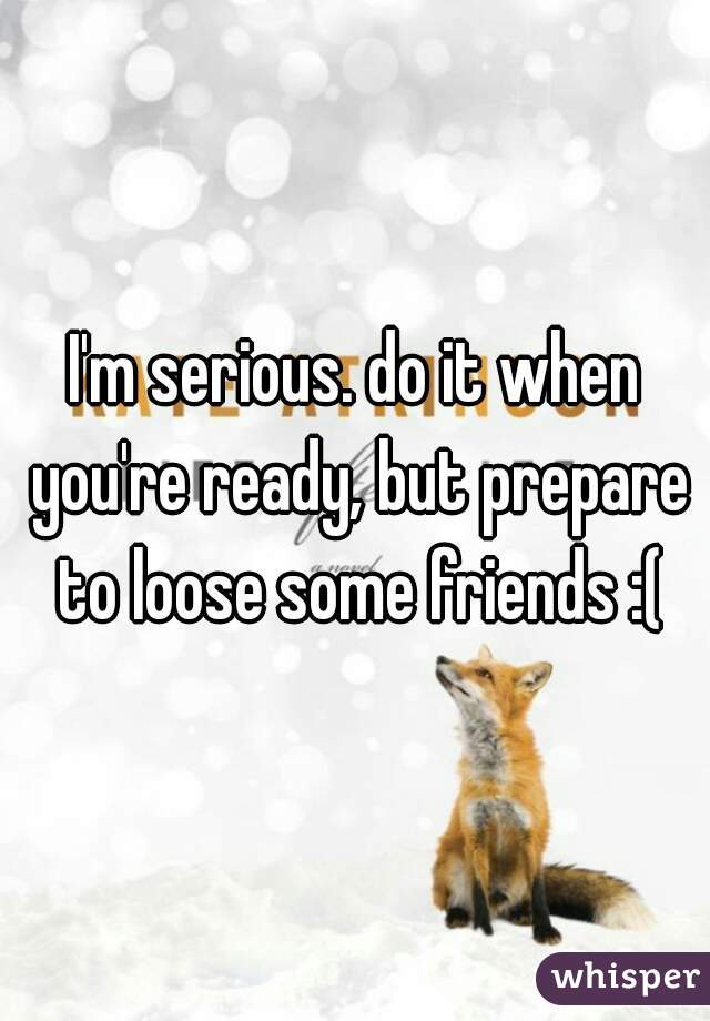 I'm serious. do it when you're ready, but prepare to loose some friends :(