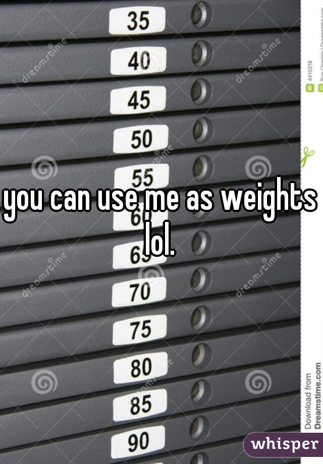 you can use me as weights lol. 