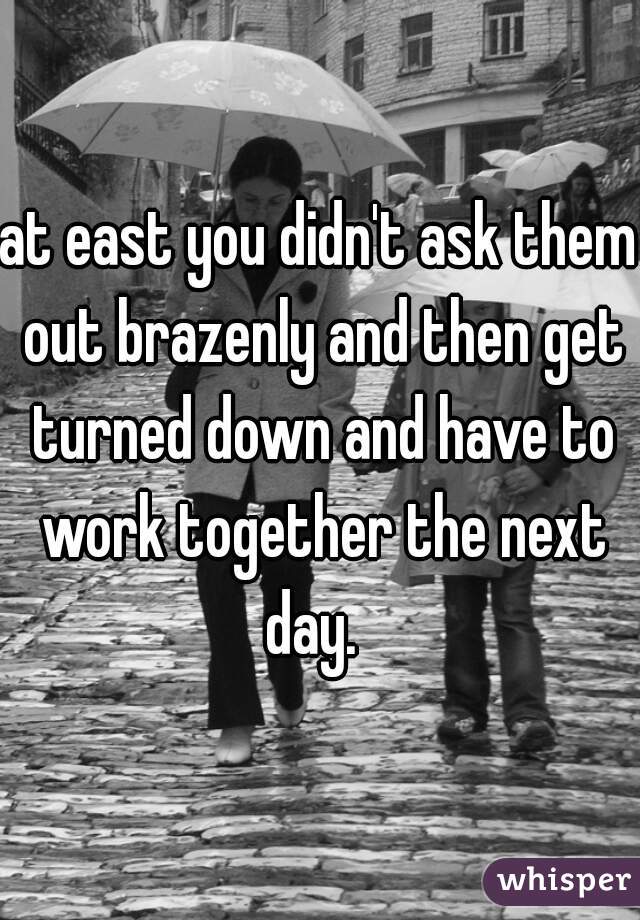 at east you didn't ask them out brazenly and then get turned down and have to work together the next day.  