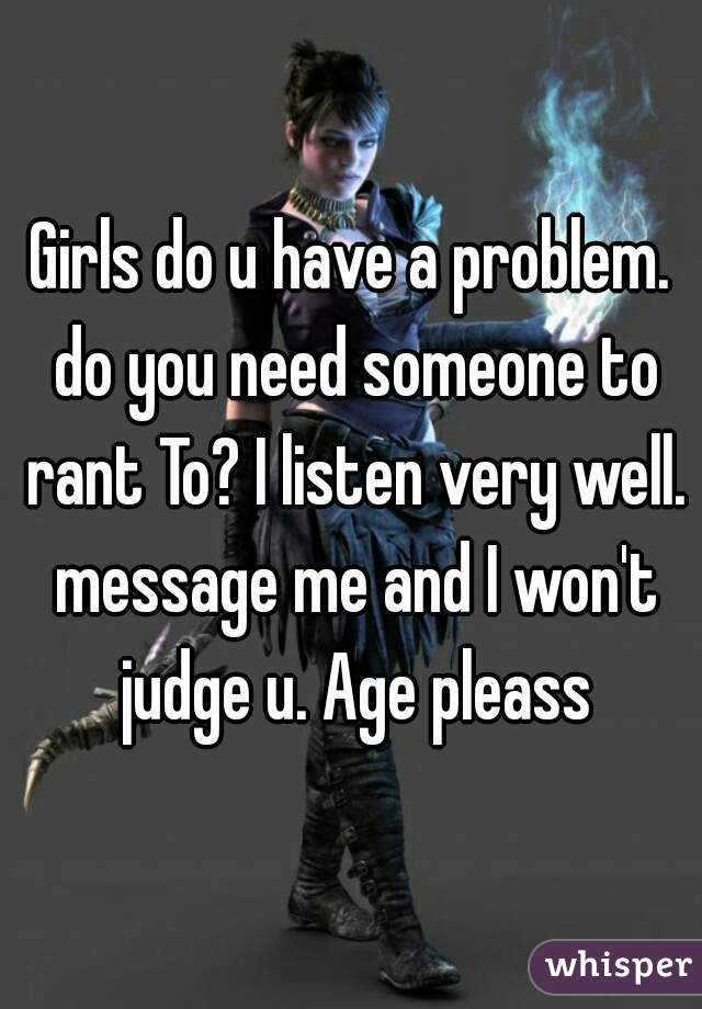 Girls do u have a problem. do you need someone to rant To? I listen very well. message me and I won't judge u. Age pleass
