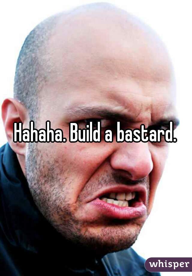 Hahaha. Build a bastard.