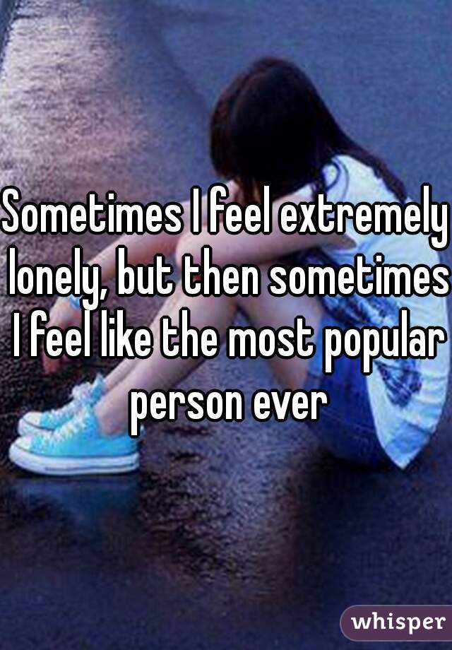 Sometimes I feel extremely lonely, but then sometimes I feel like the most popular person ever