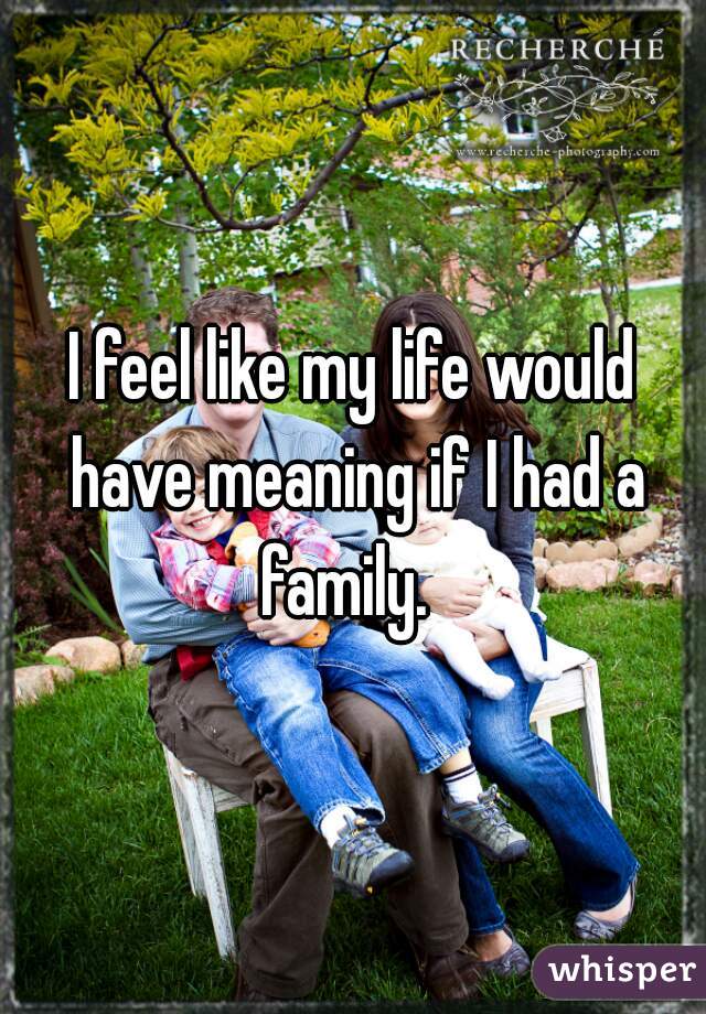 I feel like my life would have meaning if I had a family.  