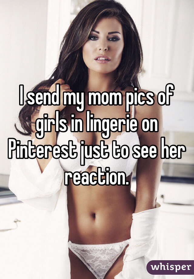I send my mom pics of girls in lingerie on Pinterest just to see her reaction. 