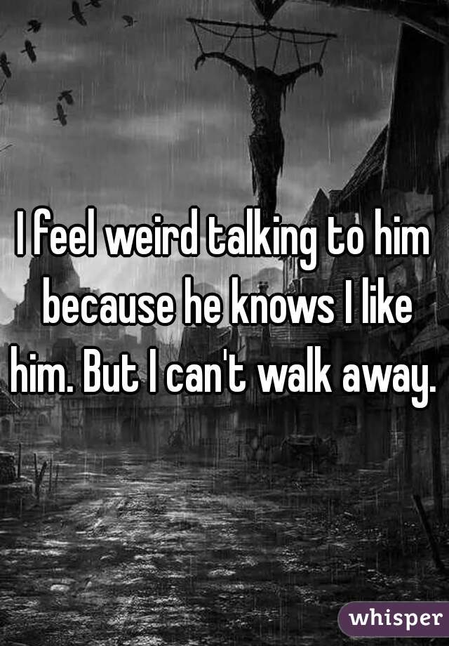 I feel weird talking to him because he knows I like him. But I can't walk away.  