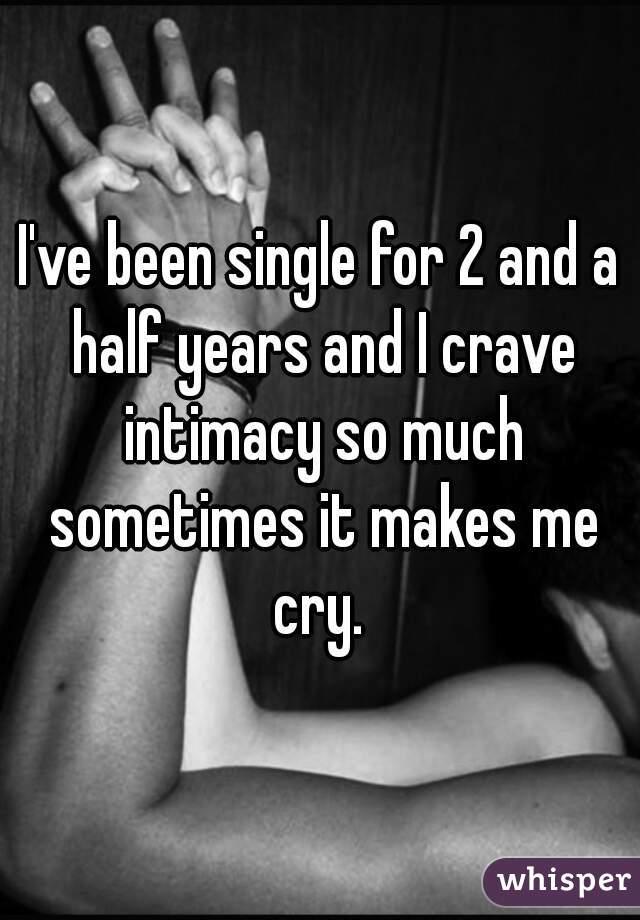 I've been single for 2 and a half years and I crave intimacy so much sometimes it makes me cry. 