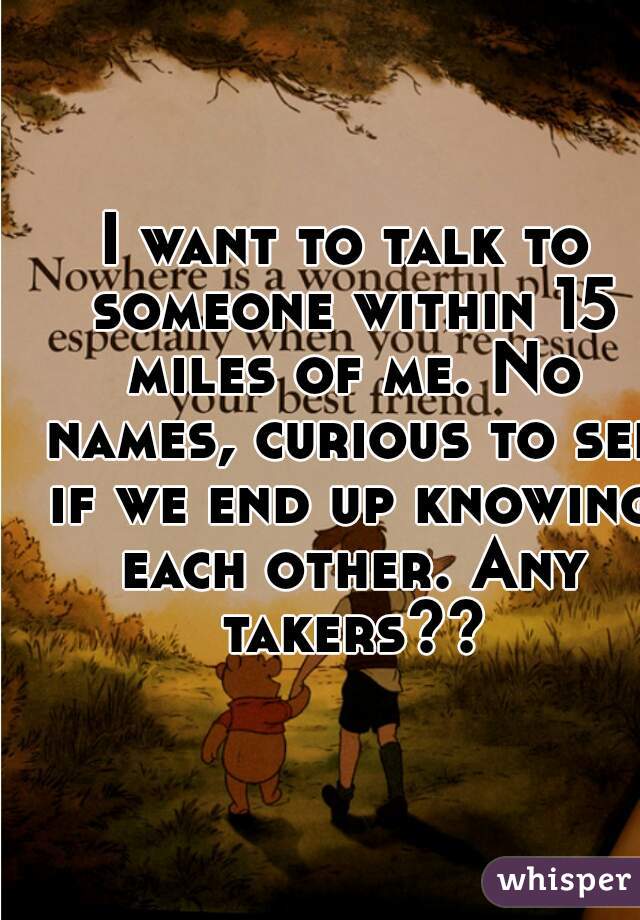I want to talk to someone within 15 miles of me. No names, curious to see if we end up knowing each other. Any takers??